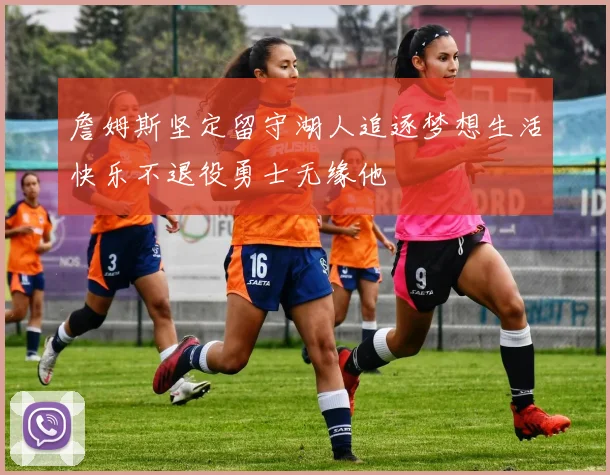 詹姆斯坚定留守湖人追逐梦想生活快乐不退役勇士无缘他