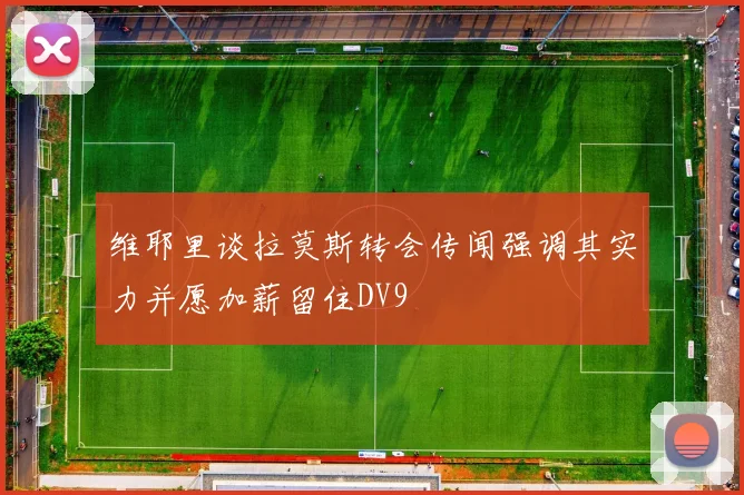 维耶里谈拉莫斯转会传闻强调其实力并愿加薪留住DV9