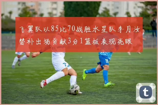 飞翼队以85比70战胜水星队李月汝替补出场贡献3分1篮板表现亮眼