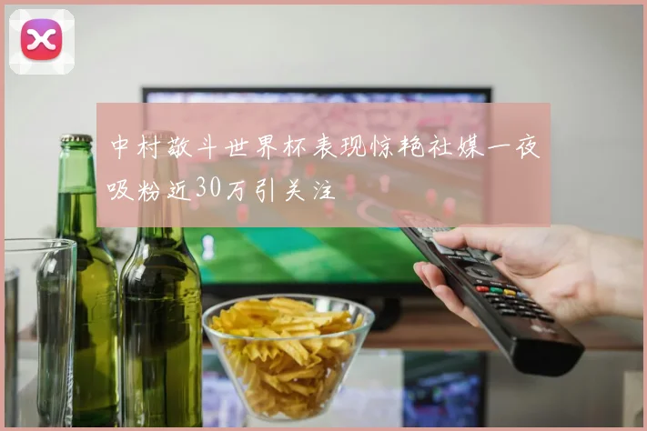 中村敬斗世界杯表现惊艳社媒一夜吸粉近30万引关注