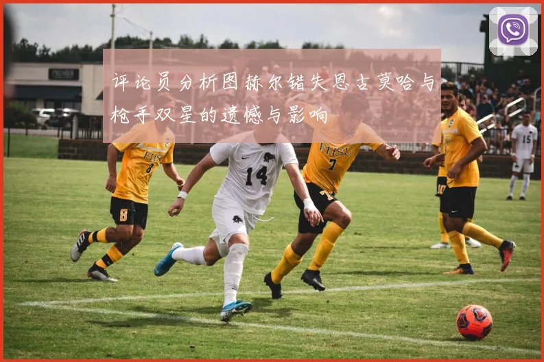 评论员分析图赫尔错失恩古莫哈与枪手双星的遗憾与影响