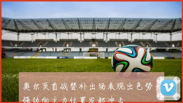 奥尔莫首战替补出场表现出色势头强劲向主力位置发起冲击
