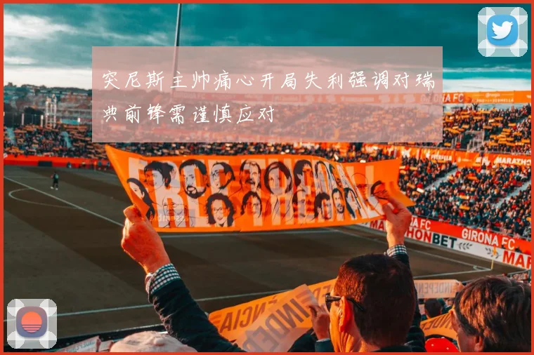 突尼斯主帅痛心开局失利强调对瑞典前锋需谨慎应对