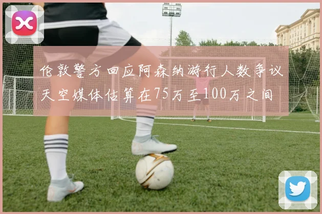 伦敦警方回应阿森纳游行人数争议天空媒体估算在75万至100万之间
