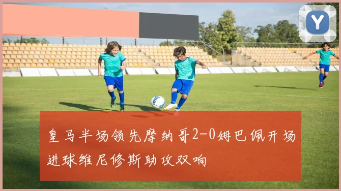 皇马半场领先摩纳哥2-0姆巴佩开场进球维尼修斯助攻双响