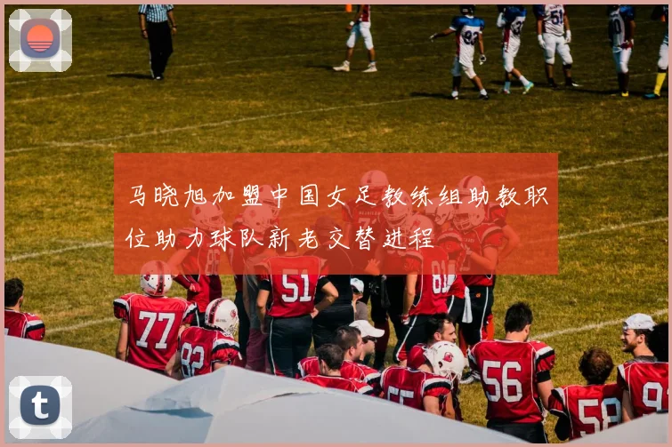 马晓旭加盟中国女足教练组助教职位助力球队新老交替进程