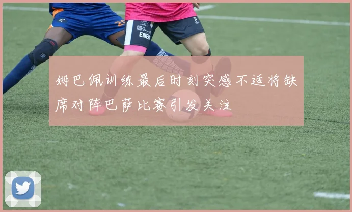 姆巴佩训练最后时刻突感不适将缺席对阵巴萨比赛引发关注