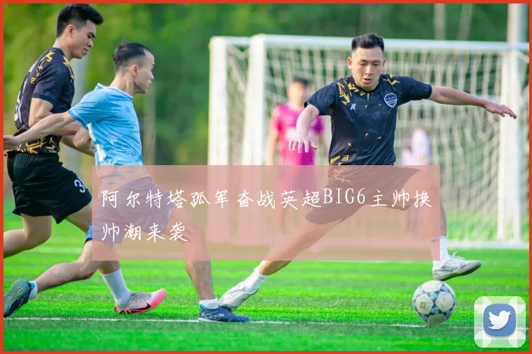 阿尔特塔孤军奋战英超BIG6主帅换帅潮来袭
