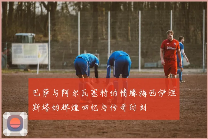 巴萨与阿尔瓦塞特的情缘梅西伊涅斯塔的辉煌回忆与传奇时刻
