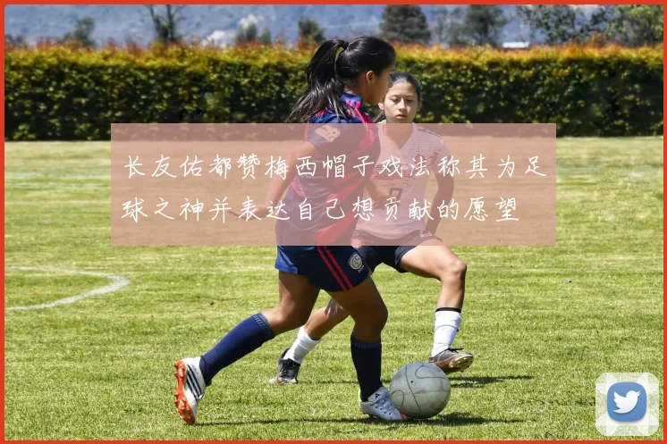 长友佑都赞梅西帽子戏法称其为足球之神并表达自己想贡献的愿望