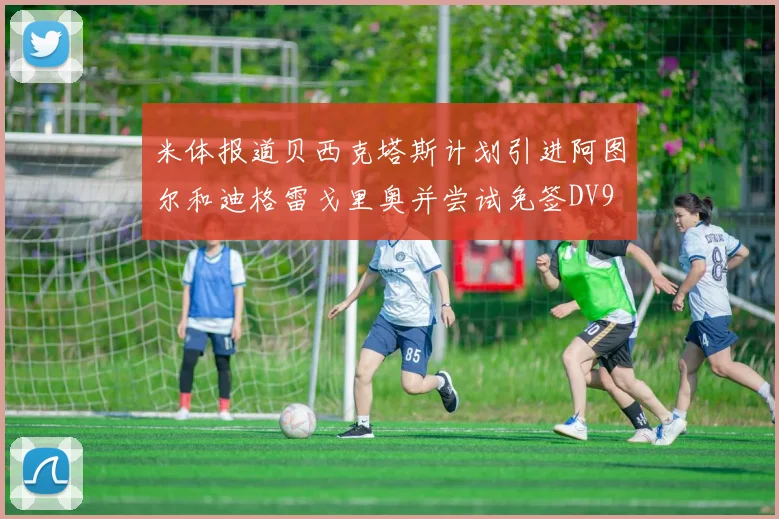 米体报道贝西克塔斯计划引进阿图尔和迪格雷戈里奥并尝试免签DV9