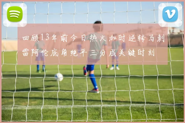 回顾13年前今日热火加时逆转马刺雷阿伦底角绝平三分成关键时刻