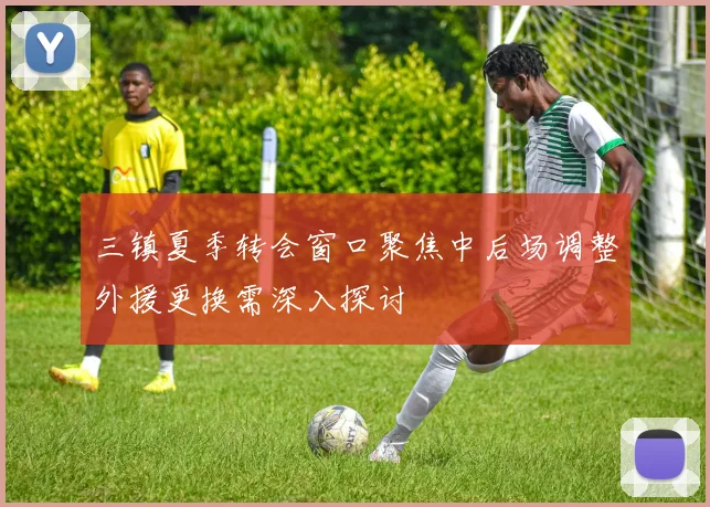 三镇夏季转会窗口聚焦中后场调整外援更换需深入探讨