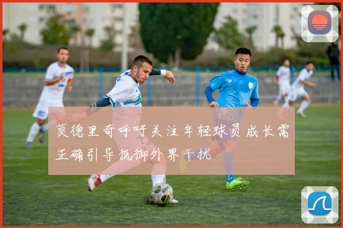 莫德里奇呼吁关注年轻球员成长需正确引导抵御外界干扰