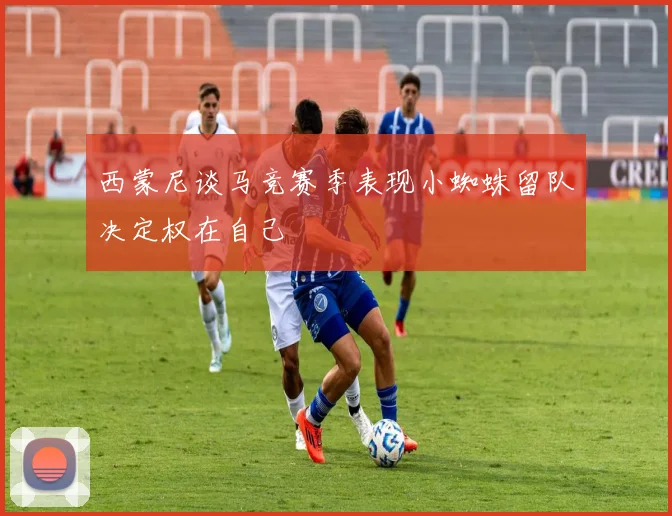 西蒙尼谈马竞赛季表现小蜘蛛留队决定权在自己