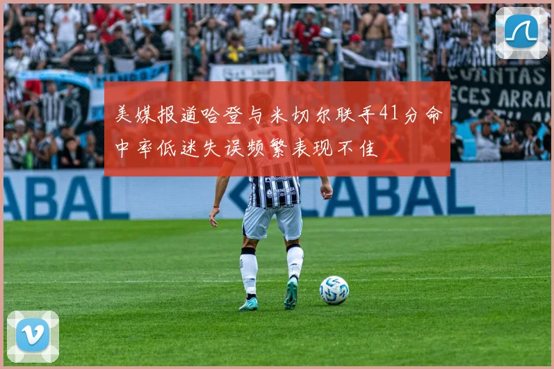 美媒报道哈登与米切尔联手41分命中率低迷失误频繁表现不佳