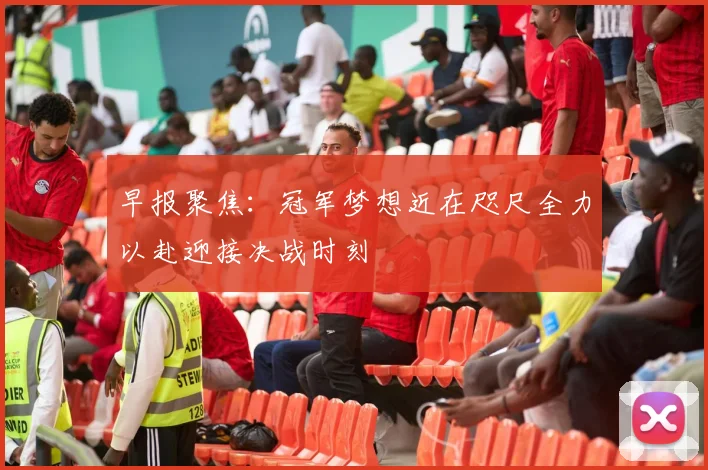 早报聚焦：冠军梦想近在咫尺全力以赴迎接决战时刻