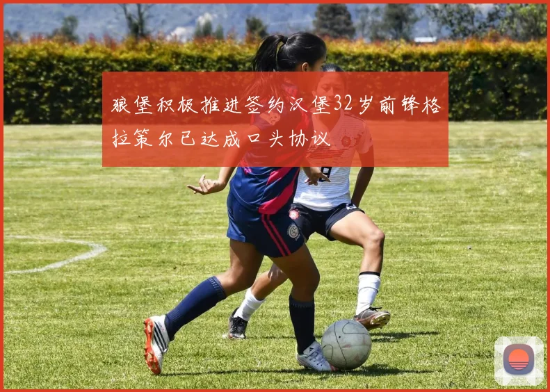 狼堡积极推进签约汉堡32岁前锋格拉策尔已达成口头协议