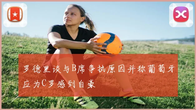 罗德里谈与B席争执原因并称葡萄牙应为C罗感到自豪