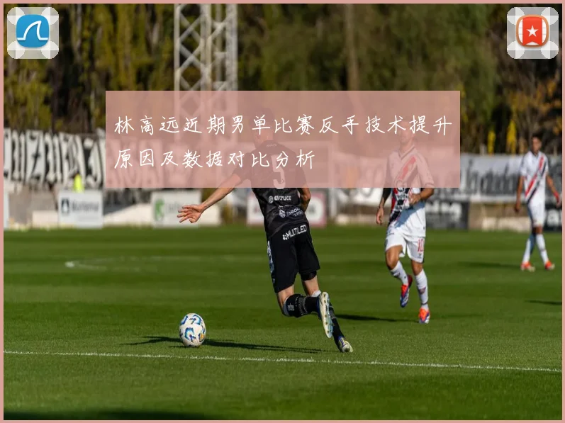 林高远近期男单比赛反手技术提升原因及数据对比分析