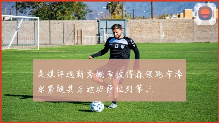 美媒评选新秀概率彼得森领跑布泽尔紧随其后迪班萨位列第三