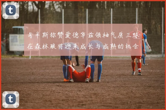 考辛斯称赞爱德华兹领袖气质三球在森林狼将迎来成长与成熟的机会