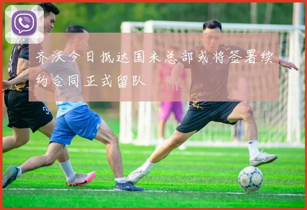 齐沃今日抵达国米总部或将签署续约合同正式留队