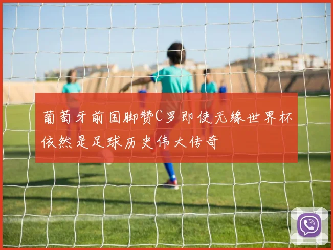 葡萄牙前国脚赞C罗即使无缘世界杯依然是足球历史伟大传奇