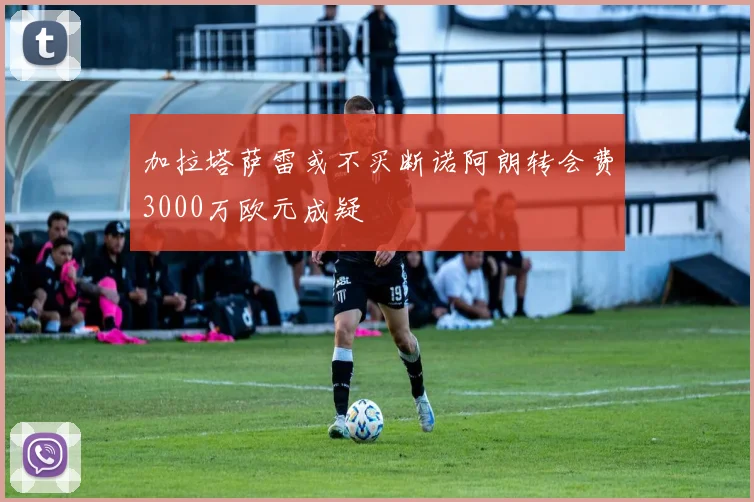 加拉塔萨雷或不买断诺阿朗转会费3000万欧元成疑