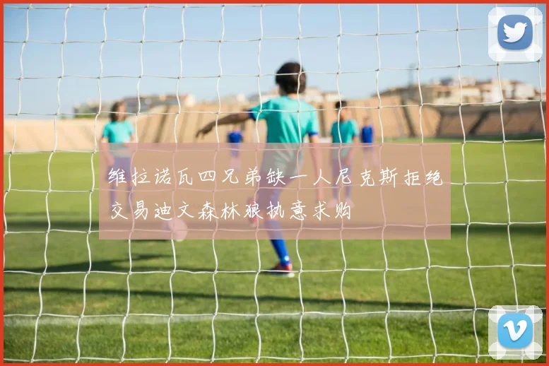 维拉诺瓦四兄弟缺一人尼克斯拒绝交易迪文森林狼执意求购