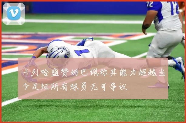 卡列哈盛赞姆巴佩称其能力超越当今足坛所有球员无可争议