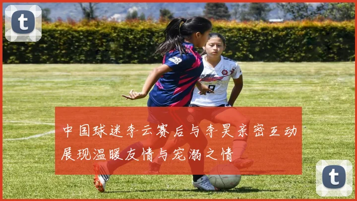 中国球迷李云赛后与李昊亲密互动展现温暖友情与宠溺之情