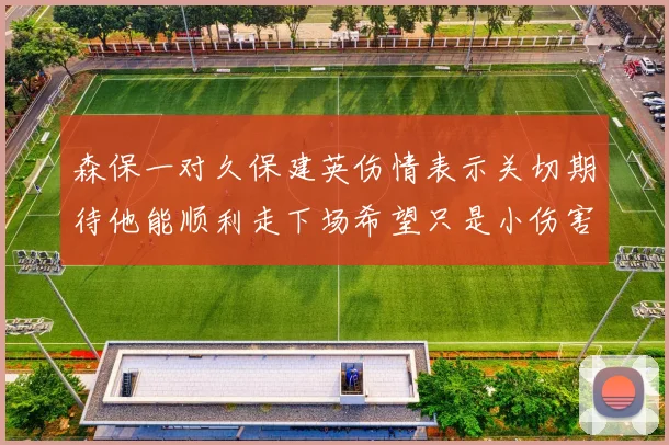森保一对久保建英伤情表示关切期待他能顺利走下场希望只是小伤害